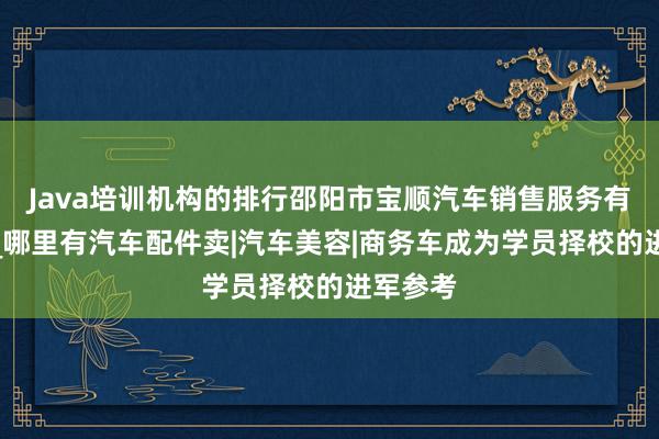 Java培训机构的排行邵阳市宝顺汽车销售服务有限公司_哪里有汽车配件卖|汽车美容|商务车成为学员择校的进军参考