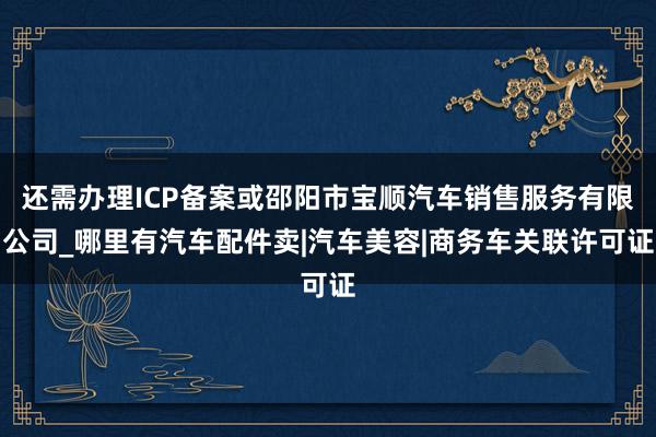 还需办理ICP备案或邵阳市宝顺汽车销售服务有限公司_哪里有汽车配件卖|汽车美容|商务车关联许可证